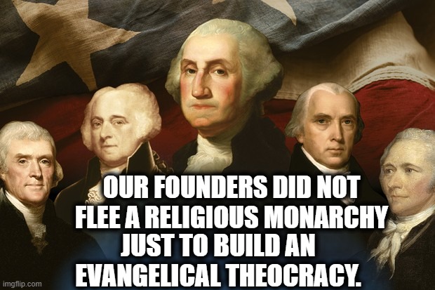 Makes sense if you think about it. | OUR FOUNDERS DID NOT FLEE A RELIGIOUS MONARCHY; JUST TO BUILD AN EVANGELICAL THEOCRACY. | image tagged in founders,monarchy,religion,evangelicals,theocracy,england | made w/ Imgflip meme maker
