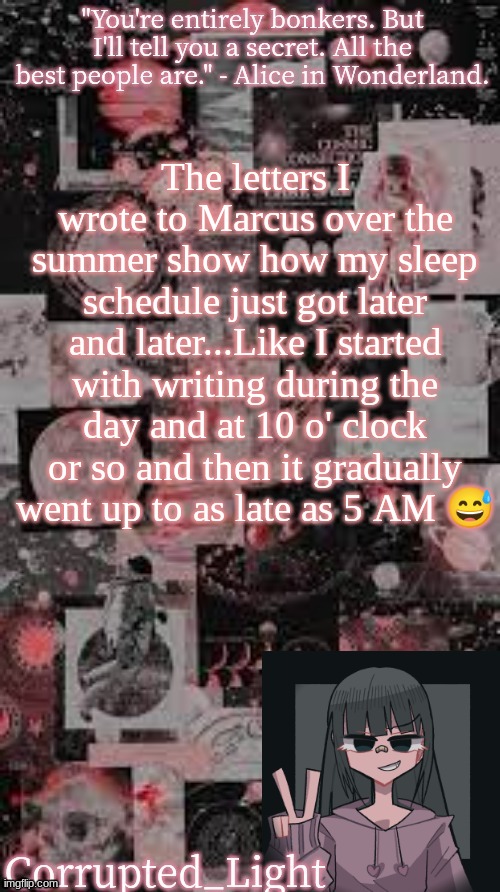 And now that I'm back at school my sleep schedule is all fucked up TwT | The letters I wrote to Marcus over the summer show how my sleep schedule just got later and later...Like I started with writing during the day and at 10 o' clock or so and then it gradually went up to as late as 5 AM 😅 | image tagged in bonkers template uvu | made w/ Imgflip meme maker