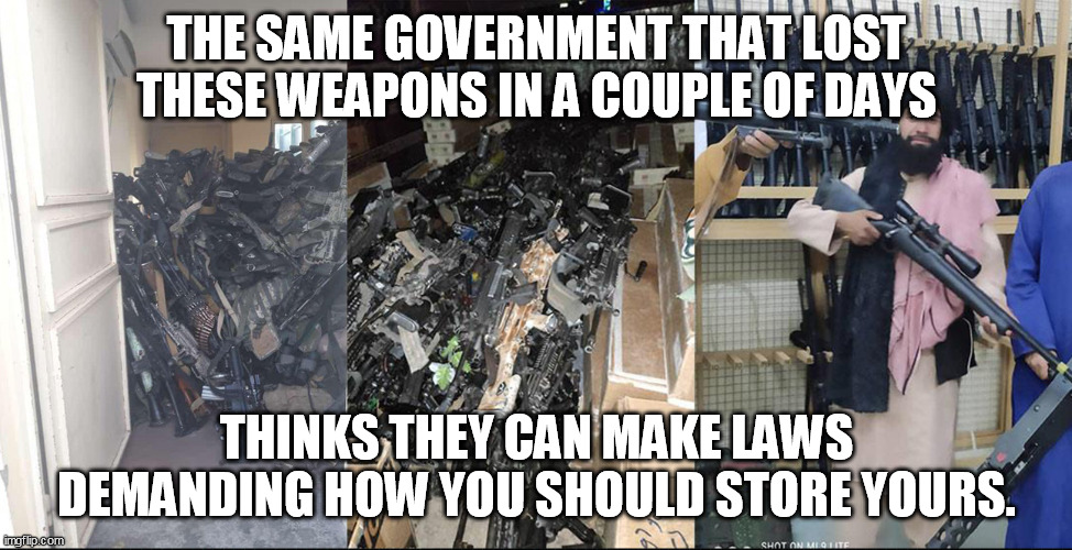 Gun Storage | THE SAME GOVERNMENT THAT LOST THESE WEAPONS IN A COUPLE OF DAYS; THINKS THEY CAN MAKE LAWS DEMANDING HOW YOU SHOULD STORE YOURS. | image tagged in guns,politics,afghanistan,taliban | made w/ Imgflip meme maker