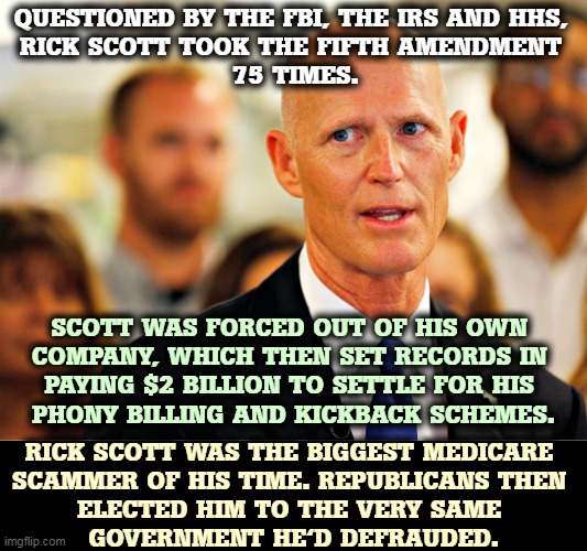 Republicans seem to like electing criminal government contractors who steal from the taxpayers. | QUESTIONED BY THE FBI, THE IRS AND HHS, 
RICK SCOTT TOOK THE FIFTH AMENDMENT 
75 TIMES. SCOTT WAS FORCED OUT OF HIS OWN 
COMPANY, WHICH THEN SET RECORDS IN 
PAYING $2 BILLION TO SETTLE FOR HIS 
PHONY BILLING AND KICKBACK SCHEMES. RICK SCOTT WAS THE BIGGEST MEDICARE 
SCAMMER OF HIS TIME. REPUBLICANS THEN 
ELECTED HIM TO THE VERY SAME 
GOVERNMENT HE'D DEFRAUDED. | image tagged in rick scott the biggest medicare scammer of his time,cheat,scam,fraud,crook | made w/ Imgflip meme maker