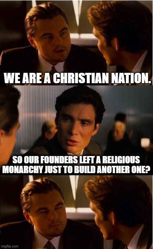 Our Founders Left England Because They Wanted Gov't Without Religion. Fact-Check Me. | WE ARE A CHRISTIAN NATION. SO OUR FOUNDERS LEFT A RELIGIOUS MONARCHY JUST TO BUILD ANOTHER ONE? | image tagged in memes,inception,evangelicals,government,secular,history | made w/ Imgflip meme maker