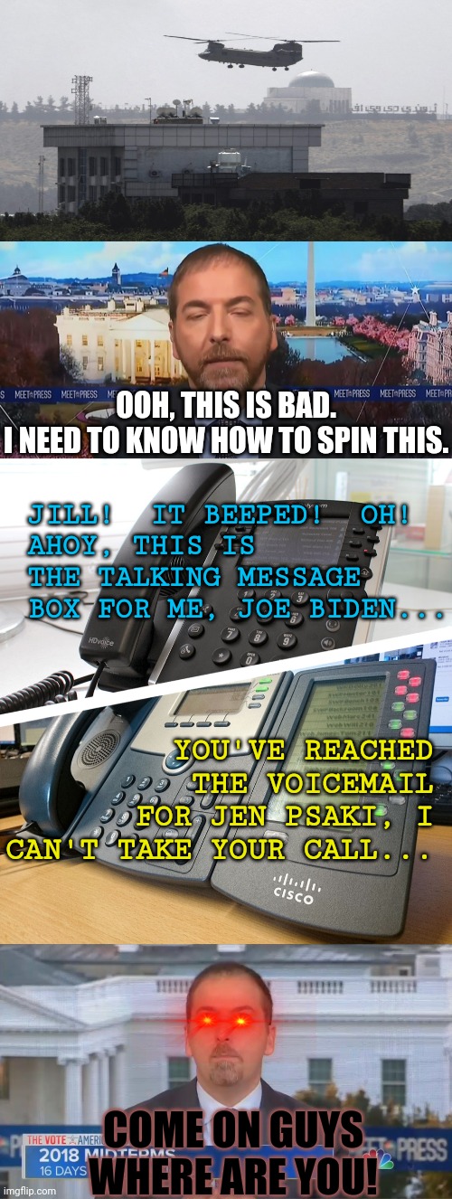 out | OOH, THIS IS BAD.
I NEED TO KNOW HOW TO SPIN THIS. JILL!  IT BEEPED!  OH!
AHOY, THIS IS THE TALKING MESSAGE BOX FOR ME, JOE BIDEN... YOU'VE REACHED THE VOICEMAIL FOR JEN PSAKI, I CAN'T TAKE YOUR CALL... COME ON GUYS WHERE ARE YOU! | image tagged in afghanistan,joe biden,biased media | made w/ Imgflip meme maker
