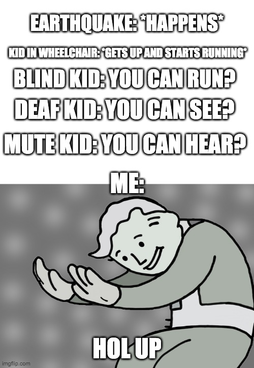 NANI?!! | EARTHQUAKE: *HAPPENS*; KID IN WHEELCHAIR: *GETS UP AND STARTS RUNNING*; BLIND KID: YOU CAN RUN? DEAF KID: YOU CAN SEE? MUTE KID: YOU CAN HEAR? ME:; HOL UP | image tagged in hol up,funny | made w/ Imgflip meme maker