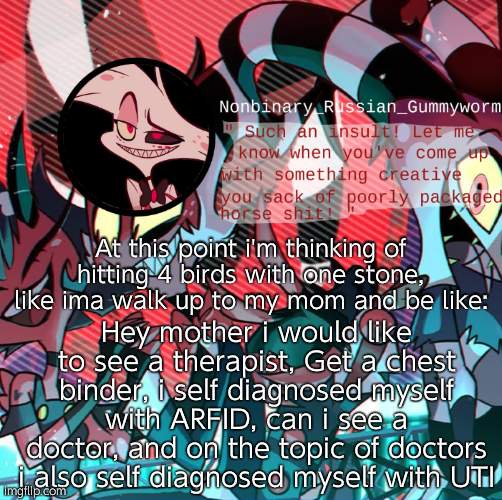 One day- | At this point i'm thinking of hitting 4 birds with one stone, like ima walk up to my mom and be like:; Hey mother i would like to see a therapist, Get a chest binder, i self diagnosed myself with ARFID, can i see a doctor, and on the topic of doctors i also self diagnosed myself with UTI | image tagged in nonbianary_gummyworm's angel dust template | made w/ Imgflip meme maker