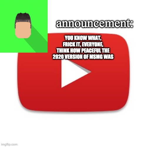 the 2020 version of msmg was peaceful where there were less arguments or wars or dramas | YOU KNOW WHAT, FRICK IT, EVERYONE, THINK HOW PEACEFUL THE 2020 VERSION OF MSMG WAS | image tagged in kyrian247 announcement | made w/ Imgflip meme maker