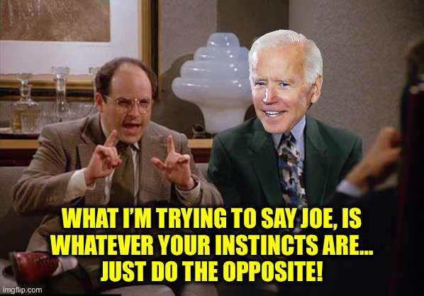 Costanza and Biden | WHAT I’M TRYING TO SAY JOE, IS
WHATEVER YOUR INSTINCTS ARE…
JUST DO THE OPPOSITE! | image tagged in costanza and biden | made w/ Imgflip meme maker