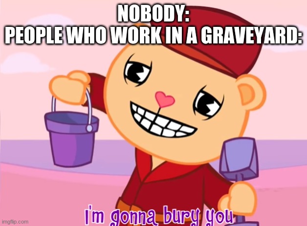 Pop "I'm gonna bury you" | NOBODY:
PEOPLE WHO WORK IN A GRAVEYARD: | image tagged in pop i'm gonna bury you | made w/ Imgflip meme maker