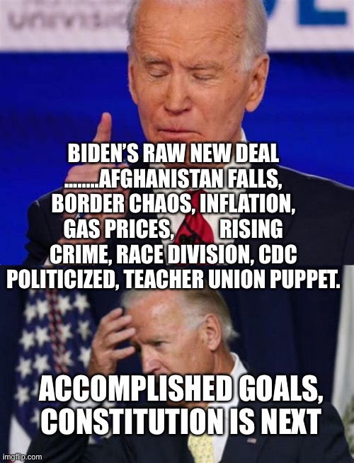 Biden Raw Deal Policy | BIDEN’S RAW NEW DEAL ........AFGHANISTAN FALLS, BORDER CHAOS, INFLATION, GAS PRICES,           RISING CRIME, RACE DIVISION, CDC POLITICIZED, TEACHER UNION PUPPET. ACCOMPLISHED GOALS, CONSTITUTION IS NEXT | image tagged in biden jokes,biden,sad joe biden,loser | made w/ Imgflip meme maker