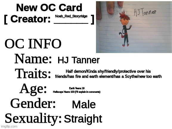 OC I made during Summer. :D | Noah_Red_Storyridge; HJ Tanner; Half demon/Kinda shy/friendly/protective over his friends/has fire and earth element/has a Scythe/new too earth; Earth Years: 16
Hellscape Years: 100 (I'll explain in comments); Male; Straight | image tagged in new oc card id | made w/ Imgflip meme maker