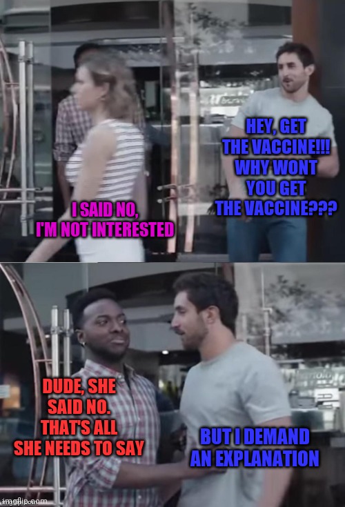 No means no. Reasons are irrelevant. |  HEY, GET THE VACCINE!!! WHY WONT YOU GET THE VACCINE??? I SAID NO, I'M NOT INTERESTED; DUDE, SHE SAID NO. THAT'S ALL SHE NEEDS TO SAY; BUT I DEMAND AN EXPLANATION | image tagged in bro not cool,ConservativesOnly | made w/ Imgflip meme maker