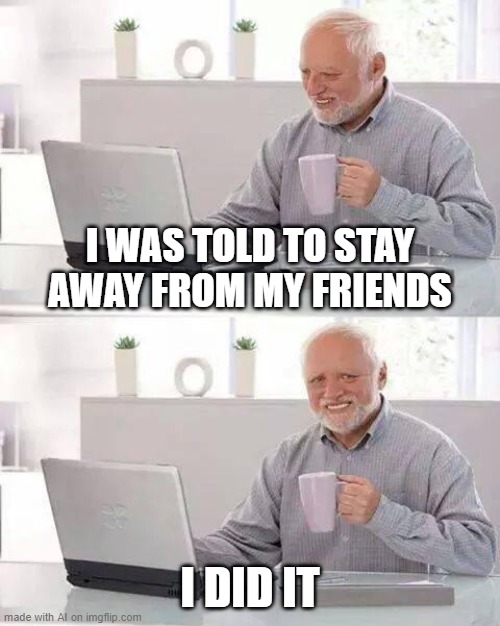 Hide the Pain Harold Meme | I WAS TOLD TO STAY AWAY FROM MY FRIENDS; I DID IT | image tagged in memes,hide the pain harold | made w/ Imgflip meme maker