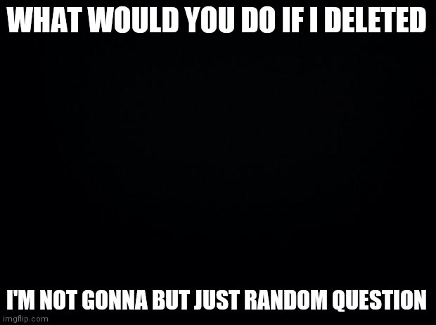 Repost if you want to idk | WHAT WOULD YOU DO IF I DELETED; I'M NOT GONNA BUT JUST RANDOM QUESTION | image tagged in black background | made w/ Imgflip meme maker
