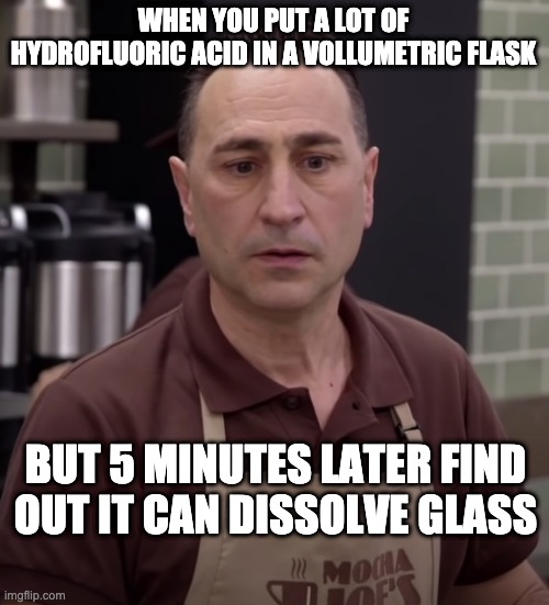 Mocha Joe | WHEN YOU PUT A LOT OF HYDROFLUORIC ACID IN A VOLLUMETRIC FLASK; BUT 5 MINUTES LATER FIND OUT IT CAN DISSOLVE GLASS | image tagged in mocha joe | made w/ Imgflip meme maker