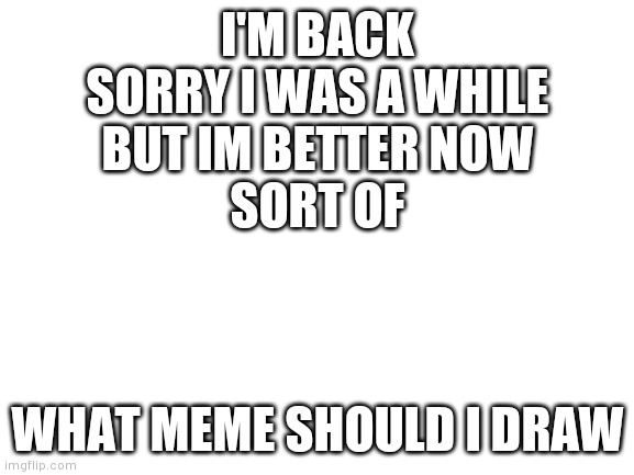 Hi | I'M BACK
SORRY I WAS A WHILE
BUT IM BETTER NOW
SORT OF; WHAT MEME SHOULD I DRAW | image tagged in blank white template,yourlocalgay | made w/ Imgflip meme maker