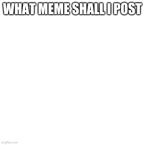 Blank Transparent Square | WHAT MEME SHALL I POST | image tagged in memes,blank transparent square | made w/ Imgflip meme maker