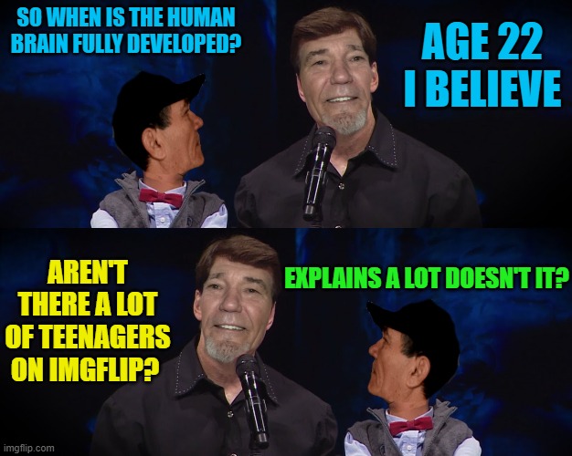developing minds | SO WHEN IS THE HUMAN BRAIN FULLY DEVELOPED? AGE 22 I BELIEVE; AREN'T THERE A LOT OF TEENAGERS ON IMGFLIP? EXPLAINS A LOT DOESN'T IT? | image tagged in joke puppet,joke puppet fliped | made w/ Imgflip meme maker
