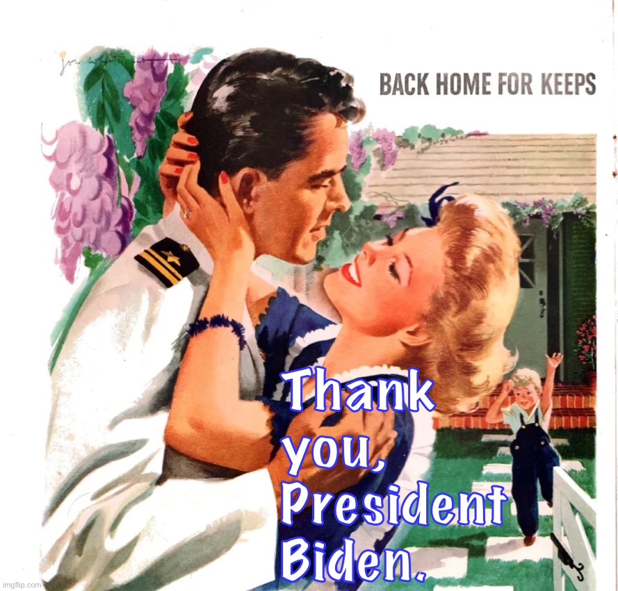 their gonna criticize him 4 backin out but thats the only thing u can do in a war u cant win ig support our troops. | Thank you, President Biden. | image tagged in back home for keeps,afghanistan,afghan war,war is hell,bring our troops home,support the troops | made w/ Imgflip meme maker
