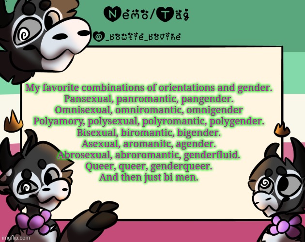Je t'aime, Arthur et reaper | My favorite combinations of orientations and gender.
Pansexual, panromantic, pangender.
Omnisexual, omniromantic, omnigender
Polyamory, polysexual, polyromantic, polygender.
Bisexual, biromantic, bigender.
Asexual, aromanitc, agender.
Abrosexual, abroromantic, genderfluid.
Queer, queer, genderqueer.
And then just bi men. | image tagged in coles announcement template | made w/ Imgflip meme maker
