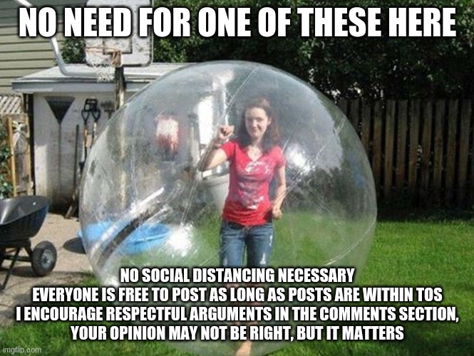 Social Distancing | NO NEED FOR ONE OF THESE HERE; NO SOCIAL DISTANCING NECESSARY
EVERYONE IS FREE TO POST AS LONG AS POSTS ARE WITHIN TOS
I ENCOURAGE RESPECTFUL ARGUMENTS IN THE COMMENTS SECTION,
YOUR OPINION MAY NOT BE RIGHT, BUT IT MATTERS | image tagged in social distancing | made w/ Imgflip meme maker