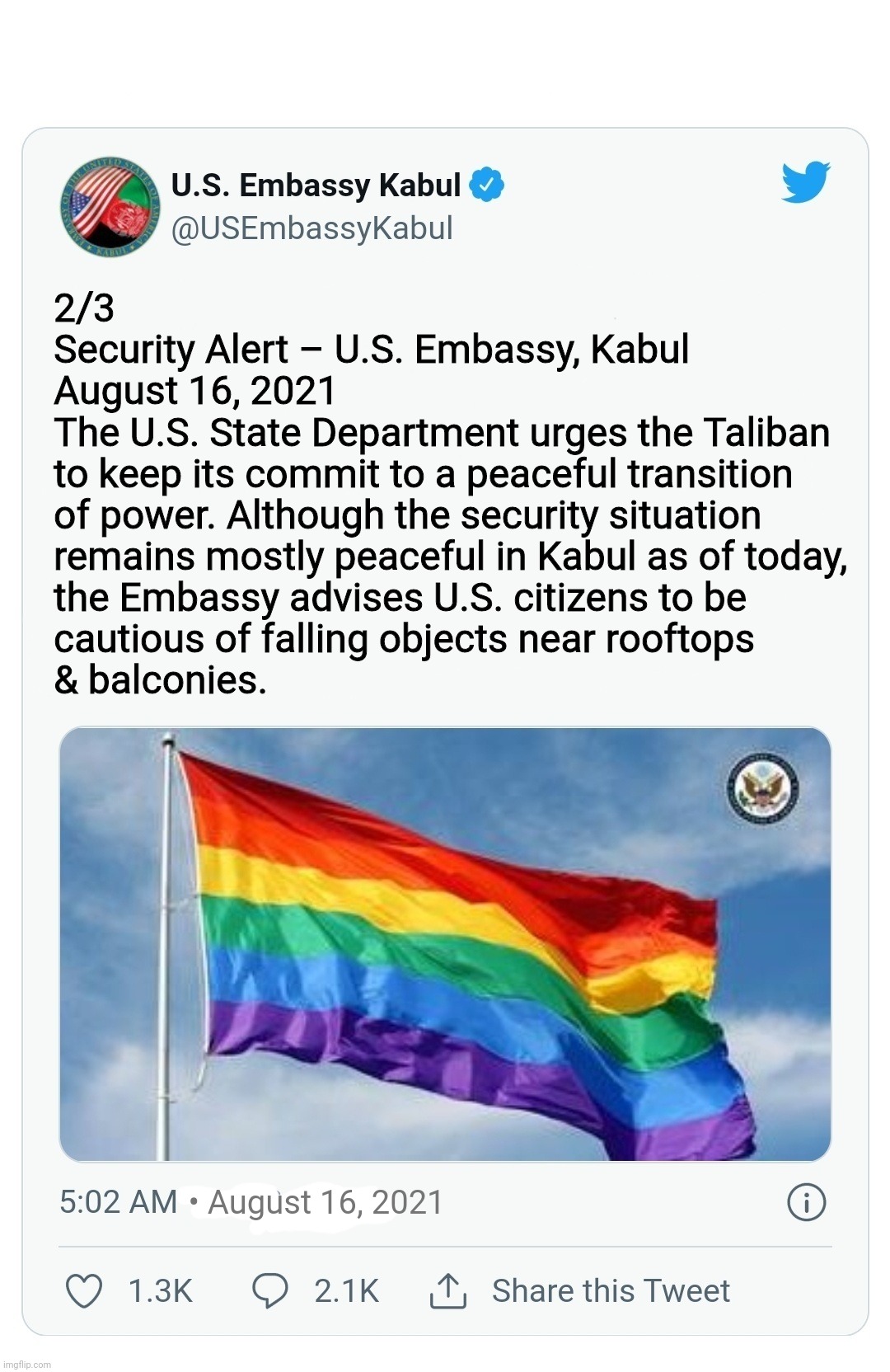 Pray for the people of Afghanistan (IEA) and our U.S. Citizens | 2/3
Security Alert – U.S. Embassy, Kabul

August 16, 2021

The U.S. State Department urges the Taliban
to keep its commit to a peaceful transition
of power. Although the security situation
remains mostly peaceful in Kabul as of today,
the Embassy advises U.S. citizens to be
cautious of falling objects near rooftops
& balconies. • August 16, 2021 | image tagged in kabul embassy tweet,afghanistan,pull out,thoughts and prayers,peace,joe biden | made w/ Imgflip meme maker