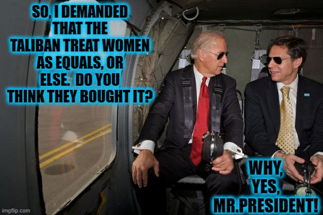 BOTH OF THESE TWO ARE MORONS. | SO, I DEMANDED THAT THE TALIBAN TREAT WOMEN AS EQUALS, OR ELSE.  DO YOU THINK THEY BOUGHT IT? WHY, YES, MR.PRESIDENT! | image tagged in biden,blinken,taliban,women's rights | made w/ Imgflip meme maker