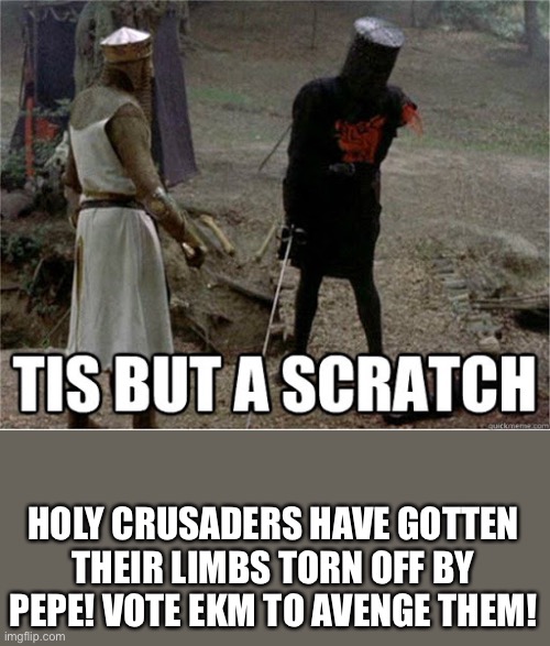 tis but a scratch | HOLY CRUSADERS HAVE GOTTEN THEIR LIMBS TORN OFF BY PEPE! VOTE EKM TO AVENGE THEM! | image tagged in tis but a scratch | made w/ Imgflip meme maker