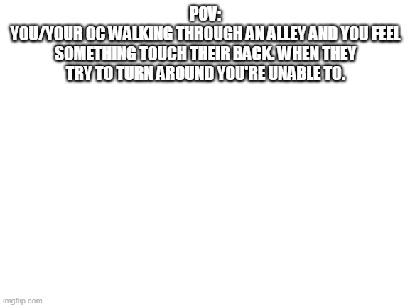 No OP OCs allowed | POV:
YOU/YOUR OC WALKING THROUGH AN ALLEY AND YOU FEEL SOMETHING TOUCH THEIR BACK. WHEN THEY TRY TO TURN AROUND YOU'RE UNABLE TO. | image tagged in blank white template | made w/ Imgflip meme maker