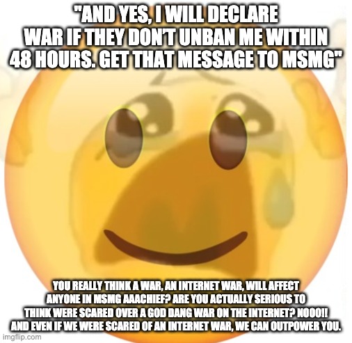 this incompetent fool | "AND YES, I WILL DECLARE WAR IF THEY DON’T UNBAN ME WITHIN 48 HOURS. GET THAT MESSAGE TO MSMG"; YOU REALLY THINK A WAR, AN INTERNET WAR, WILL AFFECT ANYONE IN MSMG AAACHIEF? ARE YOU ACTUALLY SERIOUS TO THINK WERE SCARED OVER A GOD DANG WAR ON THE INTERNET? NOOO!! AND EVEN IF WE WERE SCARED OF AN INTERNET WAR, WE CAN OUTPOWER YOU. | image tagged in happy emoji on the outside but crying on the inside | made w/ Imgflip meme maker