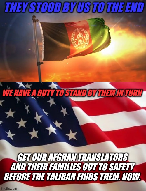 This shouldn't be an issue. Biden, get the f**k in gear. | THEY STOOD BY US TO THE END; WE HAVE A DUTY TO STAND BY THEM IN TURN; GET OUR AFGHAN TRANSLATORS AND THEIR FAMILIES OUT TO SAFETY BEFORE THE TALIBAN FINDS THEM. NOW. | image tagged in american flag,honor,duty,responsibility,afghanistan | made w/ Imgflip meme maker