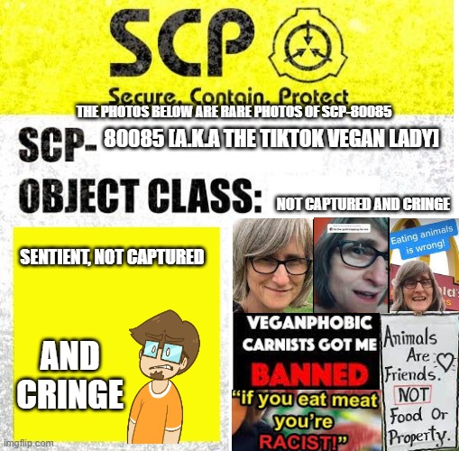 man this took me a while to make lol | THE PHOTOS BELOW ARE RARE PHOTOS OF SCP-80085; 80085 [A.K.A THE TIKTOK VEGAN LADY]; NOT CAPTURED AND CRINGE; SENTIENT, NOT CAPTURED; AND CRINGE | image tagged in scp sign generator,vegan,saberspark | made w/ Imgflip meme maker