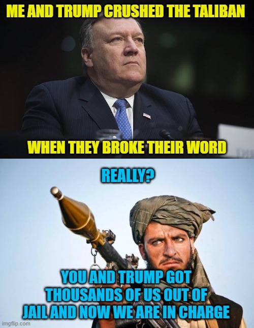 ME AND TRUMP CRUSHED THE TALIBAN; WHEN THEY BROKE THEIR WORD; REALLY? YOU AND TRUMP GOT THOUSANDS OF US OUT OF JAIL AND NOW WE ARE IN CHARGE | image tagged in mike pompeo,taliban logic | made w/ Imgflip meme maker