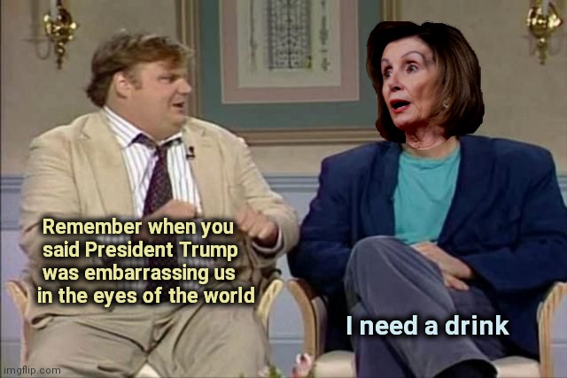 It's even funnier now | Remember when you
    said President Trump
    was embarrassing us
   in the eyes of the world; I need a drink | image tagged in chris farley interviews pelosi,hypocrisy,politicians suck,vampires,parasites | made w/ Imgflip meme maker