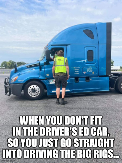 Driver's Ed | WHEN YOU DON'T FIT IN THE DRIVER'S ED CAR, SO YOU JUST GO STRAIGHT INTO DRIVING THE BIG RIGS... | image tagged in trucking,driver ed,student driver,trucker,truck driver,big rig | made w/ Imgflip meme maker