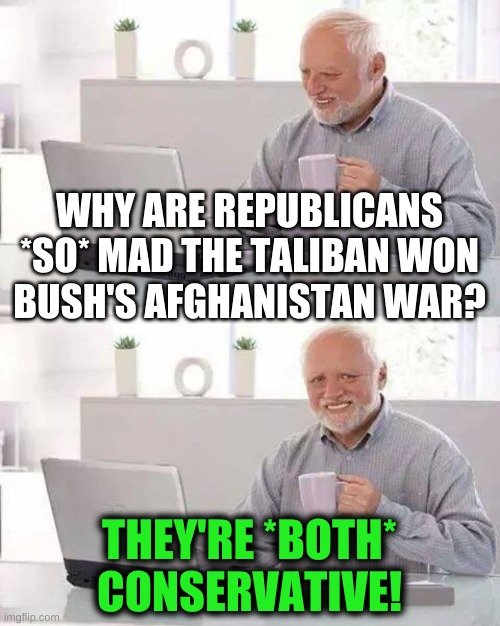 aren't they? | WHY ARE REPUBLICANS *SO* MAD THE TALIBAN WON
BUSH'S AFGHANISTAN WAR? THEY'RE *BOTH*
CONSERVATIVE! | image tagged in memes,hide the pain harold,conservative hypocrisy,taliban,qanon,afghanistan | made w/ Imgflip meme maker