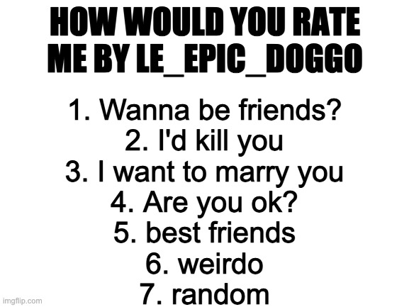 am bored | HOW WOULD YOU RATE ME BY LE_EPIC_DOGGO; 1. Wanna be friends?
2. I'd kill you
3. I want to marry you
4. Are you ok?
5. best friends
6. weirdo
7. random | image tagged in blank white template | made w/ Imgflip meme maker