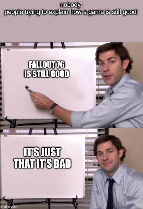 Jim office board | nobody:
people trying to explain how a game is still good:; FALLOUT 76 IS STILL GOOD; IT'S JUST THAT IT'S BAD | image tagged in jim office board | made w/ Imgflip meme maker