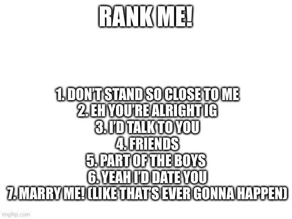 Me and the boys | 1. DON’T STAND SO CLOSE TO ME
2. EH YOU’RE ALRIGHT IG
3. I’D TALK TO YOU
4. FRIENDS
5. PART OF THE BOYS 
6. YEAH I’D DATE YOU
7. MARRY ME! (LIKE THAT’S EVER GONNA HAPPEN); RANK ME! | image tagged in blank white template | made w/ Imgflip meme maker