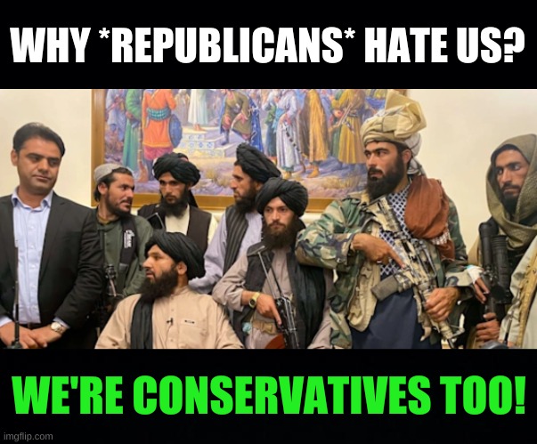 no? | WHY *REPUBLICANS* HATE US? WE'RE CONSERVATIVES TOO! | image tagged in taliban win bush's failed afghanistan war,conservative hypocrisy,taliban,afghanistan,george bush,oil war | made w/ Imgflip meme maker