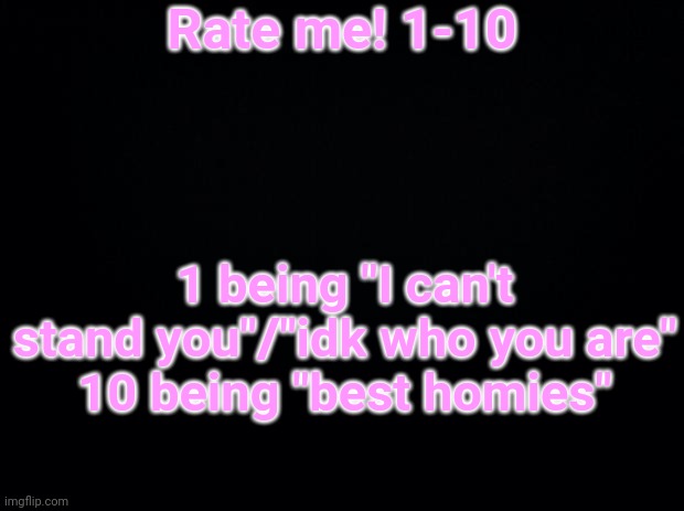Black background | Rate me! 1-10; 1 being "I can't stand you"/"idk who you are"
10 being "best homies" | image tagged in black background | made w/ Imgflip meme maker