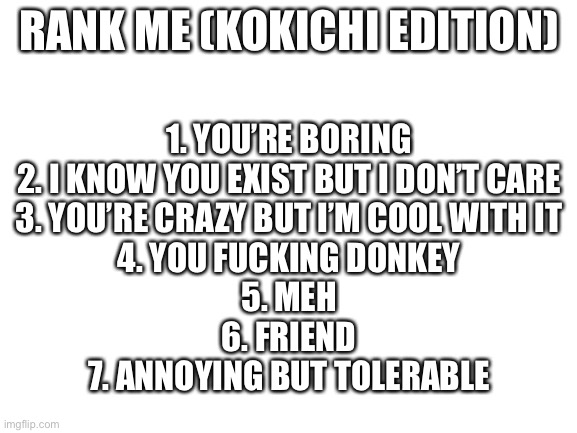 This is gonna get buried | RANK ME (KOKICHI EDITION); 1. YOU’RE BORING
2. I KNOW YOU EXIST BUT I DON’T CARE
3. YOU’RE CRAZY BUT I’M COOL WITH IT
4. YOU FUCKING DONKEY
5. MEH
6. FRIEND
7. ANNOYING BUT TOLERABLE | image tagged in blank white template | made w/ Imgflip meme maker