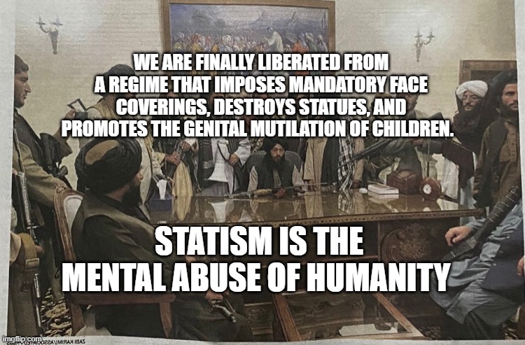 TALIBAN CALLIN PRESIDENT BIDEN | WE ARE FINALLY LIBERATED FROM A REGIME THAT IMPOSES MANDATORY FACE COVERINGS, DESTROYS STATUES, AND PROMOTES THE GENITAL MUTILATION OF CHILDREN. STATISM IS THE MENTAL ABUSE OF HUMANITY | image tagged in taliban callin president biden | made w/ Imgflip meme maker