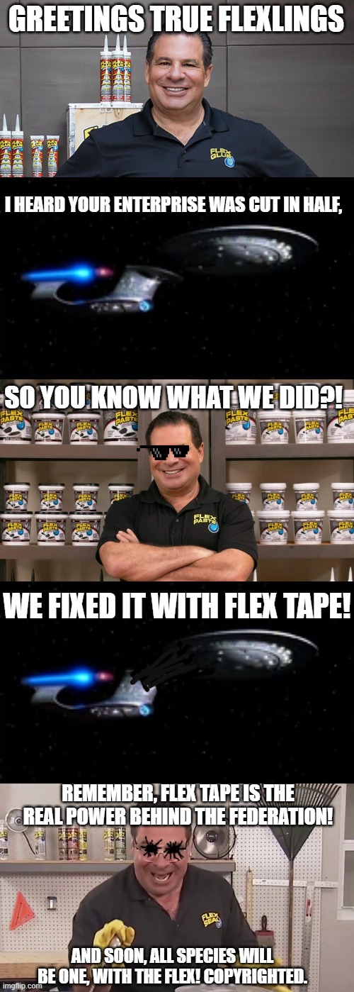 The borg are nothing compared to the flex. | GREETINGS TRUE FLEXLINGS; I HEARD YOUR ENTERPRISE WAS CUT IN HALF, SO YOU KNOW WHAT WE DID?! WE FIXED IT WITH FLEX TAPE! REMEMBER, FLEX TAPE IS THE REAL POWER BEHIND THE FEDERATION! AND SOON, ALL SPECIES WILL BE ONE, WITH THE FLEX! COPYRIGHTED. | image tagged in now that's a lot of damage,resistance is futile future flexlings | made w/ Imgflip meme maker