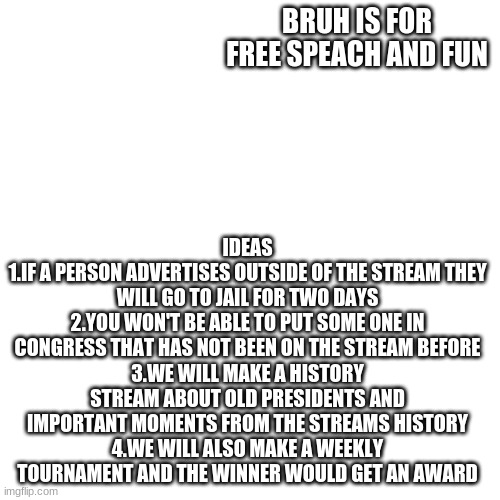 Vote BRUH | BRUH IS FOR FREE SPEACH AND FUN; IDEAS
1.IF A PERSON ADVERTISES OUTSIDE OF THE STREAM THEY WILL GO TO JAIL FOR TWO DAYS
2.YOU WON'T BE ABLE TO PUT SOME ONE IN CONGRESS THAT HAS NOT BEEN ON THE STREAM BEFORE
3.WE WILL MAKE A HISTORY STREAM ABOUT OLD PRESIDENTS AND IMPORTANT MOMENTS FROM THE STREAMS HISTORY
4.WE WILL ALSO MAKE A WEEKLY TOURNAMENT AND THE WINNER WOULD GET AN AWARD | image tagged in memes,blank transparent square | made w/ Imgflip meme maker