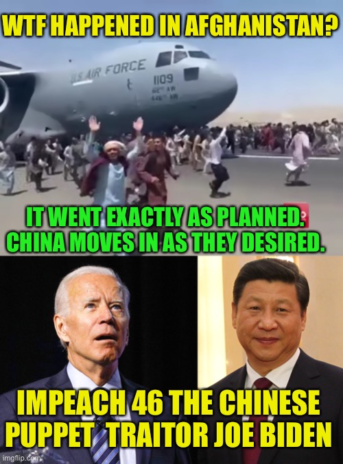 Traitor Joe Must Go | WTF HAPPENED IN AFGHANISTAN? IT WENT EXACTLY AS PLANNED. CHINA MOVES IN AS THEY DESIRED. IMPEACH 46 THE CHINESE PUPPET  TRAITOR JOE BIDEN | image tagged in guy running happy next to army air plane in afghanistan,joe biden,xi jinping,traitor joe | made w/ Imgflip meme maker