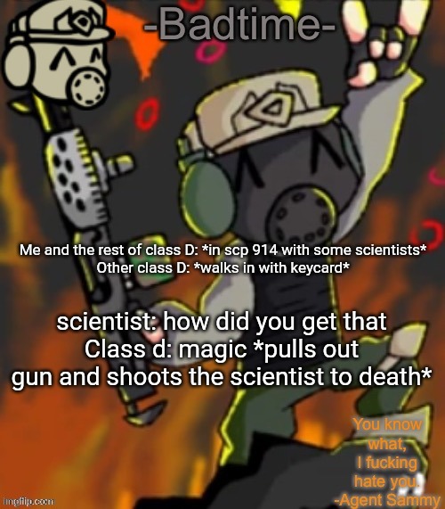 Badtime’s chaos temp | Me and the rest of class D: *in scp 914 with some scientists*
Other class D: *walks in with keycard*; scientist: how did you get that
Class d: magic *pulls out gun and shoots the scientist to death* | image tagged in badtime s chaos temp | made w/ Imgflip meme maker