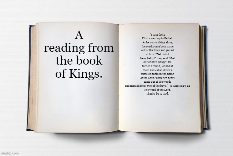 Ah yes, when God murdered 42 boys | A reading from the book of Kings. “From there Elisha went up to Bethel. As he was walking along the road, some boys came out of the town and jeered at him. “Get out of here, baldy!” they said. “Get out of here, baldy!” He turned around, looked at them and called down a curse on them in the name of the Lord. Then two bears came out of the woods and mauled forty-two of the boys.” –2 Kings 2:23-24
The word of the Lord.
Thanks be to God. | image tagged in blank bible | made w/ Imgflip meme maker