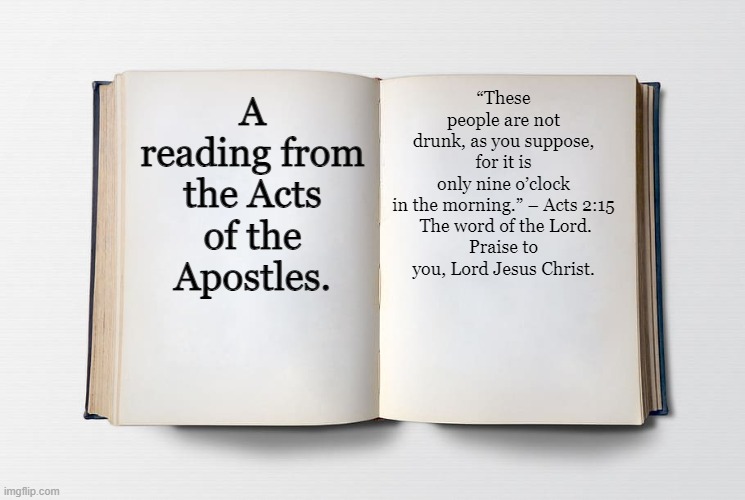 Blank Bible | “These people are not drunk, as you suppose, for it is only nine o’clock in the morning.” – Acts 2:15

 The word of the Lord.
Praise to you, Lord Jesus Christ. A reading from the Acts of the Apostles. | image tagged in blank bible | made w/ Imgflip meme maker