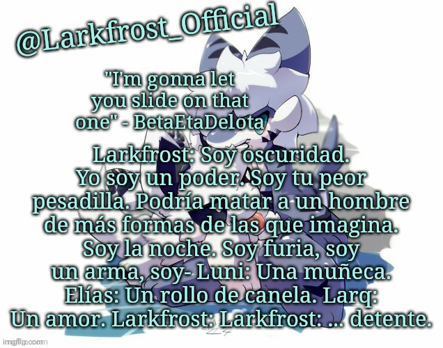 Larkfrost_Official Squid dog x Tiger shark Announcement Template | Larkfrost: Soy oscuridad. Yo soy un poder. Soy tu peor pesadilla. Podría matar a un hombre de más formas de las que imagina. Soy la noche. Soy furia, soy un arma, soy- Luni: Una muñeca. Elías: Un rollo de canela. Larq: Un amor. Larkfrost: Larkfrost: ... detente. | image tagged in larkfrost_official squid dog x tiger shark announcement template | made w/ Imgflip meme maker
