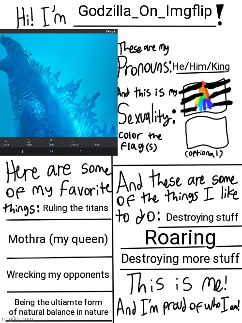 Updated to my new username | Godzilla_On_Imgflip; He/Him/King; Ruling the titans; Destroying stuff; Mothra (my queen); Roaring; Destroying more stuff; Wrecking my opponents; Being the ultiamte form of natural balance in nature | image tagged in lgbtq stream account profile | made w/ Imgflip meme maker