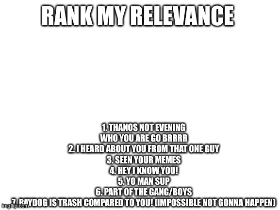 Uauai | 1. THANOS NOT EVENING WHO YOU ARE GO BRRRR
2. I HEARD ABOUT YOU FROM THAT ONE GUY
3. SEEN YOUR MEMES
4. HEY I KNOW YOU!
5. YO MAN SUP
6. PART OF THE GANG/BOYS
7. RAYDOG IS TRASH COMPARED TO YOU! (IMPOSSIBLE NOT GONNA HAPPEN); RANK MY RELEVANCE | image tagged in blank white template | made w/ Imgflip meme maker